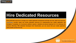 Hire Dedicated Resources
Hiring dedicated resources to manage your mobile application development will help save time, effort and resources.
ValueCoders provides expert and remote dedicated resources for understanding your mobile application and
managing it completely. An E-commerce platform requires a detailed and planned approach for it to showcase the
products effectively. With dedicated developers from ValueCoders, you can ensure that your mobile application
clearly stands out from the rest.
 
