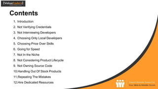 Contents
1. Introduction
2. Not Verifying Credentials
3. Not Interviewing Developers
4. Choosing Only Local Developers
5. Choosing Price Over Skills
6. Going for Speed
7. Not In the Niche
8. Not Considering Product Lifecycle
9. Not Owning Source Code
10.Handling Out Of Stock Products
11.Repeating The Mistakes
12.Hire Dedicated Resources
 
