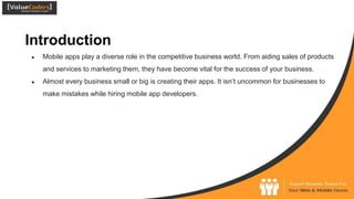 Introduction
● Mobile apps play a diverse role in the competitive business world. From aiding sales of products
and services to marketing them, they have become vital for the success of your business.
● Almost every business small or big is creating their apps. It isn’t uncommon for businesses to
make mistakes while hiring mobile app developers.
 