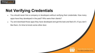 Not Verifying Credentials
● You should never hire a company or developers without verifying their credentials. How many
apps have they developed in the past? Who were their clients?
● Try and download those apps they have developed and get the look and feel of it. If you don’t
like them, it’s time to knock some other door.
 