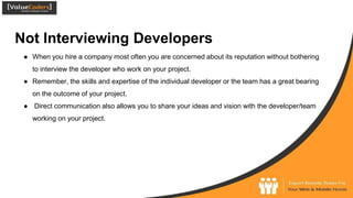 Not Interviewing Developers
● When you hire a company most often you are concerned about its reputation without bothering
to interview the developer who work on your project.
● Remember, the skills and expertise of the individual developer or the team has a great bearing
on the outcome of your project.
● Direct communication also allows you to share your ideas and vision with the developer/team
working on your project.
 