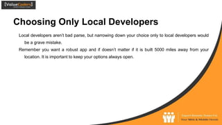Choosing Only Local Developers
Local developers aren’t bad parse, but narrowing down your choice only to local developers would
be a grave mistake.
Remember you want a robust app and if doesn’t matter if it is built 5000 miles away from your
location. It is important to keep your options always open.
 