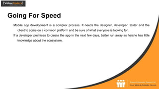Going For Speed
Mobile app development is a complex process. It needs the designer, developer, tester and the
client to come on a common platform and be sure of what everyone is looking for.
If a developer promises to create the app in the next few days, better run away as he/she has little
knowledge about the ecosystem.
 