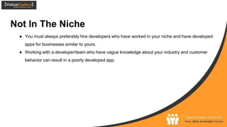 Not In The Niche
● You must always preferably hire developers who have worked in your niche and have developed
apps for businesses similar to yours.
● Working with a developer/team who have vague knowledge about your industry and customer
behavior can result in a poorly developed app.
 