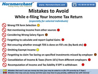 +91 88 84 00 99 88www. Hornmerchant.comHornmerchant
TM
Making Money More Productive
Mistakes to Avoid
While e-filing Your Income Tax Return
(especially for salaried individuals)
Wrong ITR form Selection
Considering Wrong Salary Figure
Not mentioning Income from other sources
Forgetting to calculate and report Capital Gains
Not ensuring whether enough TDS is done on FD’s etc (by Bank etc)
Omitting Exempt Income
Forgetting to claim Tax Saving on specified investments missed by employer
Consolidation of Income & Taxes (Form-16’s) from different employers
Recomputation of Income and Tax liability if EPF is withdrawn
Mistakes that won’t cost you money but time (you may be asked to re-file ITR correctly by IT Dept.)
Mistakes that may cost you money and time (you may have to pay penalty, additional tax with interest)
 
