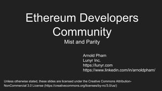 Ethereum Developers
Community
Mist and Parity
Arnold Pham
Lunyr Inc.
https://lunyr.com
https://www.linkedin.com/in/arnoldpham/
Unless otherwise stated, these slides are licensed under the Creative Commons Attribution-
NonCommercial 3.0 License (https://creativecommons.org/licenses/by-nc/3.0/us/)
 