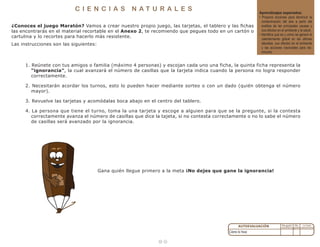 1 0
¿Conoces el juego Maratón? Vamos a crear nuestro propio juego, las tarjetas, el tablero y las fichas
las encontrarás en el material recortable en el Anexo 2, te recomiendo que pegues todo en un cartón o
cartulina y lo recortes para hacerlo más resistente.
Las instrucciones son las siguientes:
Gana quién llegue primero a la meta ¡No dejes que gane la ignorancia!
1. Reúnete con tus amigos o familia (máximo 4 personas) y escojan cada uno una ficha, la quinta ficha representa la
“ignorancia”, la cual avanzará el número de casillas que la tarjeta indica cuando la persona no logra responder
correctamente.
2. Necesitarán acordar los turnos, esto lo pueden hacer mediante sorteo o con un dado (quién obtenga el número
mayor).
3. Revuelve las tarjetas y acomódalas boca abajo en el centro del tablero.
4. La persona que tiene el turno, toma la una tarjeta y escoge a alguien para que se la pregunte, si la contesta
correctamente avanza el número de casillas que dice la tajeta, si no contesta correctamente o no lo sabe el número
de casillas será avanzado por la ignorancia.
C I E N C I A S N A T U R A L E S Aprendizajes esperados:
• Propone acciones para disminuir la
contaminación del aire a partir del
análisis de las principales causas y
sus efectos en el ambiente y la salud.
• Identifica qué es y cómo se generó el
calentamiento global en las últimas
décadas, sus efectos en el ambiente
y las acciones nacionales para dis-
minuirlo.
Cómo lo hice:
 