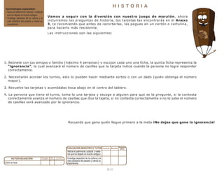 1 3
H I S T O R I A
Aprendizajes esperados:
• Valora el patrimonio cultural y material
que ha dejado el mundo antiguo.
• Investiga aspectos de la cultura y la
vida cotidiana del pasado y valora su
importancia.
Cómo lo hice:
Valora el patrimonio cultural y mate-
rial que ha dejado el mundo antiguo:
Investiga aspectos de la cultura y la
vida cotidiana del pasado y valora su
importancia:
Vamos a seguir con la diversión con nuestro juego de maratón, ahora
incluiremos las preguntas de historia, las tarjetas las encontrarás en el Anexo
3, te recomiendo que antes de recortarlas, las pegues en un cartón o cartulina,
para hacerlo más resistente.
Las instrucciones son las siguientes:
Recuerda que gana quién llegue primero a la meta ¡No dejes que gane la ignorancia!
1. Reúnete con tus amigos o familia (máximo 4 personas) y escojan cada uno una ficha, la quinta ficha representa la
“ignorancia”, la cual avanzará el número de casillas que la tarjeta indica cuando la persona no logra responder
correctamente.
2. Necesitarán acordar los turnos, esto lo pueden hacer mediante sorteo o con un dado (quién obtenga el número
mayor).
3. Revuelve las tarjetas y acomódalas boca abajo en el centro del tablero.
4. La persona que tiene el turno, toma la una tarjeta y escoge a alguien para que se la pregunte, si la contesta
correctamente avanza el número de casillas que dice la tajeta, si no contesta correctamente o no lo sabe el número
de casillas será avanzado por la ignorancia.
 