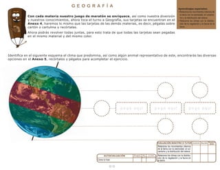 1 4
G E O G R A F Í A
Aprendizajes esperados:
• Relaciona los movimientos internos de
la tierra con la sismicidad, el vulcanis-
mo y la distribución del relieve.
• Relaciona los climas con la distribu-
ción de la vegetación y la fauna en la
tierra.
Con cada materia nuestro juego de maratón se enriquece, así como nuestra diversión
y nuestros conocimientos, ahora toca el turno a Geografía, sus tarjetas se encuentran en el
Anexo 4, haremos lo mismo que las tarjetas de las demás materias, es decir, pégalas sobre
cartón o cartulina y recórtalas.
Ahora podrás revolver todas juntas, para esto trata de que todas las tarjetas sean pegadas
en el mismo material y del mismo color.
Identifica en el siguiente esquema el clima que predomina, así como algún animal representativo de este, encontrarás las diversas
opciones en el Anexo 5, recórtalos y pégalos para acompletar el ejercicio.
Cómo lo hice:
Relaciona los movimientos internos
de la tierra con la sismicidad, el vul-
canismo y la distribución del relieve:
Relaciona los climas con la distribu-
ción de la vegetación y la fauna en
la tierra:
p e g a a quíp e g a a quíp e g a a quí
 
