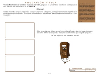 1 8
Cómo lo hice:
Aprendizajes esperados:
• Identifica la combinación de habilidades
motrices para asignarles un sentido pro-
pio (conducta motriz) al participar en ac-
tividades de iniciación deportiva.
• Propone cambios a los elementos estruc-
turales de los juegos modificados, como
el espacio, las reglas, el compañero y el
implemento para efectuar acciones tác-
ticas.
• Acuerda con sus compañeros formas de
comunicación que le permiten valorar
la participación y el desempeño de los
demás.
E D U C A C I Ó N F Í S I C A
Vamos finalmente a terminar nuestro maratón, pegando en un cartón y recortando las tarjetas de
esta materia que encontrarás en el Anexo 8.
¡Ahora sí!
Puedes hacer tus propias preguntas, agregar tus propias categorías, como por ejemplo de deportes o de
entretanimiento (películas o programas de televisión), puedes usar las plantillas que te muestro a con-
tinuación:
Sólo recuerda que deben ser del mismo tamaño para que no haya distinción,
así como definir la categoría y otorgarle los kilometros que valga la pregunta.
¡Se que seguro te vas a divertir mucho!
 