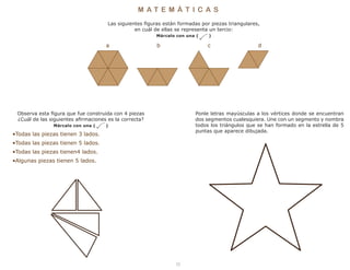 8
M A T E M Á T I C A S
Ponle letras mayúsculas a los vértices donde se encuentran
dos segmentos cualesquiera. Une con un segmento y nombra
todos los triángulos que se han formado en la estrella de 5
puntas que aparece dibujada.
Observa esta figura que fue construida con 4 piezas
¿Cuál de las siguientes afirmaciones es la correcta?
Márcalo con una ( )
•Todas las piezas tienen 3 lados.
•Todas las piezas tienen 5 lados.
•Todas las piezas tienen4 lados.
•Algunas piezas tienen 5 lados.
Las siguientes figuras están formadas por piezas triangulares,
en cuál de ellas se representa un tercio:
Márcalo con una ( )
a b c d
 