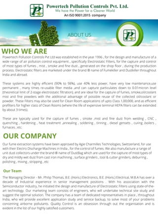 WHO WE ARE
Powertech Pollution Controls Pvt Ltd was established in the year 1996 , for the design and manufacture of a
wide range of air pollution control equipment , specifically Electrostatic Filters, for the capture and control
of most types of fumes , mist , smoke and fine dust , generated on the shop floor , during the production
process. Electrostatic filters are marketed under the brand ® name of Fumekiller and Dustkiller throughout
India and abroad.
These systems are highly efficient (90% to 98%), use 40% less power, have very low maintenance,use
permanent , many times re-usable filter media ,and can capture particulates down to 0.01micron level
(theoretical limit of 2-stage electrostatic filtration), and are ideal for the capture of fumes, smoke,oil/coolant
mist and fine powders with the additional advantage of possible reuse of the collected oil/coolant or
powder. These Filters may also be used for Clean Room applications of upto Class 1,00,000, and as efficient
prefilters for higher class of Clean Rooms (where the life of expensive terminal HEPA filters can be extended
by about 3 times).
These are typically used for the capture of fumes , smoke ,mist and fine dust from welding , CNC ,
quenching , hardening , heat treatment ,annealing , soldering , tinning , diesel gensets , curing ,boilers ,
furnaces , etc.
OUR COMPANY
Our fume extraction systems have been approved by Agie Charmilles Technologies, Swittzerland, for use
with their Electro Discharge Machines in India , for the control of fumes. We also manufacture a range of
unit dust collectors under the brand ® name of DustBag which are used for the capture of most types of
dry and mildly wet dust from cast iron machining , surface grinders , tool & cutter grinders, deburring ,
polishing , mixing , stripping , etc
Our Team
The Managing Director - Mr. Philip Thomas, B.E. (Hons.) Electronics, B.E. (Hons.) Electrical, M.B.A has over a
decade of Industrial experience in senior management positions . With his association with the
Semiconductor industry, he initiated the design and manufacture of Electrostatic Filters using state-of-the-
art technology. Our marketing team consists of engineers, who will undertake technical site study and
suggest the optimal solution. The company has a team of dedicated representatives in place , throughout
India, who will provide excellent application study and service backup, to solve most of your problems
concerning airborne pollutants. Quality Control is an obsession through out the organisation and is
evident in the list of our highly satisfied customers.
 