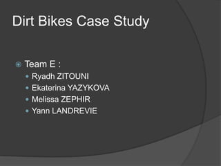 Dirt Bikes Case Study

    Team E :

     Ryadh ZITOUNI
     Ekaterina YAZYKOVA
     Melissa ZEPHIR
     Yann LANDREVIE
 