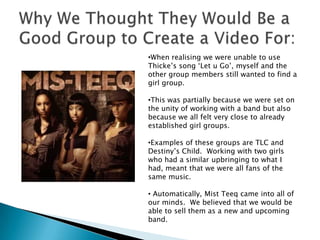 Why We Thought They Would Be a Good Group to Create a Video For:When realising we were unable to use Thicke’s song ‘Let u Go’, myself and the other group members still wanted to find a girl group.