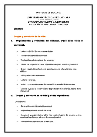 MIS TEMAS DE BIOLOGÍA

UNIVERSIDAD TÉCNICA DE MACHALA
“Calidad, Pertinencia y calidez”

VICERRECTORADO ACADÉMICO
DIRECCIÓN DE NIVELACIÓN Y ADMISIÓN
UNIDAD 1

Origen y evolución de la vida
1.

Organización y evolución del universo. (Qué edad tiene el
universo),
La teoría del Big Bang o gran explosión.
Teoría evolucionista del universo.
Teoría del estado invariable del universo.
Teorías del origen de la tierra argumento religioso, filosófico y científico.
Origen y evolución del universo, galaxias, sistema solar, planetas y sus
satélites.
Edad y estructura de la tierra.
Materia y energía,
Materia: propiedades generales y específicas; estados de la materia.
Energía: leyes de la conservación y degradación de la energía. Teoría de la
relatividad.

2.

Origen y evolución de la vida y de los organismos.
Creacionismo
Generación espontánea (abiogenistas).
Biogénesis (proviene de otro ser vivo).
Exogénesis (panspermia)(surgió la vida en otros lugares del universo u otros
planetas y han llegado a través de meteoritos etc.)
Evolucionismo y pruebas de la evolución.

 