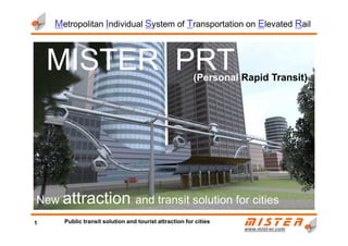 MISTERMISTERMISTERMISTER PRTPRTPRTPRT(Personal Rapid Transit)
Metropolitan Individual System of Transportation on Elevated Rail
www.mistwww.mist--er.comer.com
New attraction and transit solution for cities
1 Public transit solution and tourist attraction for cities
 
