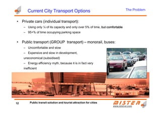 • Private cars (individual transport):
– Using only ¼ of its capacity and only over 5% of time, but comfortablebut comfortablebut comfortablebut comfortable
– 95+% of time occupying parking space
• Public transport (GROUP transport) – monorail, buses:
– Uncomfortable and slow
– Expensive and slow in development,
uneconomical (subsidised)
Current City Transport OptionsCurrent City Transport OptionsCurrent City Transport OptionsCurrent City Transport Options The Problem
www.mistwww.mist--er.comer.com
uneconomical (subsidised)
– Energy efficiency myth, because it is in fact very
inefficient
12 Public transit solution and tourist attraction for cities
 