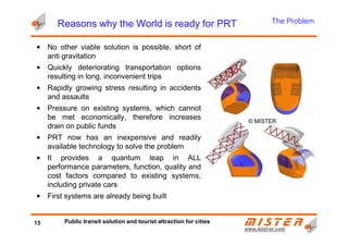 Reasons why the World is ready for PRTReasons why the World is ready for PRTReasons why the World is ready for PRTReasons why the World is ready for PRT
© MISTER
• No other viable solution is possible, short of
anti gravitation
• Quickly deteriorating transportation options
resulting in long, inconvenient trips
• Rapidly growing stress resulting in accidents
and assaults
• Pressure on existing systems, which cannot
be met economically, therefore increases
drain on public funds
The Problem
www.mistwww.mist--er.comer.com
© MISTER
drain on public funds
• PRT now has an inexpensive and readily
available technology to solve the problem
• It provides a quantum leap in ALL
performance parameters, function, quality and
cost factors compared to existing systems,
including private cars
• First systems are already being built
13 Public transit solution and tourist attraction for cities
 