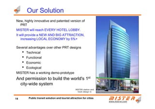 New, highly innovative and patented version of
PRT
MISTER will reach EVERY HOTEL LOBBY.MISTER will reach EVERY HOTEL LOBBY.MISTER will reach EVERY HOTEL LOBBY.MISTER will reach EVERY HOTEL LOBBY.
It will provide a NEW AND BIG ATTRACTION,It will provide a NEW AND BIG ATTRACTION,It will provide a NEW AND BIG ATTRACTION,It will provide a NEW AND BIG ATTRACTION,
increasing LOCAL ECONOMY by 5%+increasing LOCAL ECONOMY by 5%+increasing LOCAL ECONOMY by 5%+increasing LOCAL ECONOMY by 5%+
Several advantages over other PRT designs
• Technical
•
Our SolutionOur SolutionOur SolutionOur Solution
www.mistwww.mist--er.comer.com
• Technical
• Functional
• Economic
• Ecological
MISTER has a working demo-prototype
And permission to build the world's 1st
city-wide system
MISTER station and
track design ©
14 Public transit solution and tourist attraction for cities
 