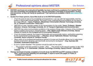 Professional opinions about MISTERProfessional opinions about MISTERProfessional opinions about MISTERProfessional opinions about MISTER
• MISTER’s technical and constructional feasibility has been confirmed by academics from leading PolishMISTER’s technical and constructional feasibility has been confirmed by academics from leading PolishMISTER’s technical and constructional feasibility has been confirmed by academics from leading PolishMISTER’s technical and constructional feasibility has been confirmed by academics from leading Polish
and USA Universities and practitioners alike. They are authorities in the fields of transportation, ecologyand USA Universities and practitioners alike. They are authorities in the fields of transportation, ecologyand USA Universities and practitioners alike. They are authorities in the fields of transportation, ecologyand USA Universities and practitioners alike. They are authorities in the fields of transportation, ecology
and economics, so they can hardly be questioned. Their opinions are available in full atand economics, so they can hardly be questioned. Their opinions are available in full atand economics, so they can hardly be questioned. Their opinions are available in full atand economics, so they can hardly be questioned. Their opinions are available in full at www.mistwww.mistwww.mistwww.mist----er.comer.comer.comer.com
website.website.website.website.
• Quotes from these opinions, leave little doubt as to the MISTER feasibility :Quotes from these opinions, leave little doubt as to the MISTER feasibility :Quotes from these opinions, leave little doubt as to the MISTER feasibility :Quotes from these opinions, leave little doubt as to the MISTER feasibility :
– „From the point of view of my knowledge and experience, I can say with full responsibility, that this
system is technically entirely feasible, and what’s more, potential technical problems do not seem to
be unduly difficult” - Assoc. Professor,Assoc. Professor,Assoc. Professor,Assoc. Professor, Włodzimierz Choromański (Warsaw Technology University,Włodzimierz Choromański (Warsaw Technology University,Włodzimierz Choromański (Warsaw Technology University,Włodzimierz Choromański (Warsaw Technology University,
Dir. of Transport Construction Theory Dpt.)Dir. of Transport Construction Theory Dpt.)Dir. of Transport Construction Theory Dpt.)Dir. of Transport Construction Theory Dpt.)
– „MISTER is a new, futuristic system of city transportation for the public” Assoc. Professor,Assoc. Professor,Assoc. Professor,Assoc. Professor, WiesławWiesławWiesławWiesław
Starowicz (Cracow Technology University, Dir. of Transport Organization and Economics Dpt.)Starowicz (Cracow Technology University, Dir. of Transport Organization and Economics Dpt.)Starowicz (Cracow Technology University, Dir. of Transport Organization and Economics Dpt.)Starowicz (Cracow Technology University, Dir. of Transport Organization and Economics Dpt.)
– „MISTER may solve communication problems in the centres of large cities, inclusive of the vicinities of
historic quarters and tourist or shopping areas” - PhD. Witold Lenart (Warsaw University, DeputyPhD. Witold Lenart (Warsaw University, DeputyPhD. Witold Lenart (Warsaw University, DeputyPhD. Witold Lenart (Warsaw University, Deputy
DirectorDirectorDirectorDirector ofofofof Centre for the Ecological and Environmental Research)Centre for the Ecological and Environmental Research)Centre for the Ecological and Environmental Research)Centre for the Ecological and Environmental Research)
Our Solution
www.mistwww.mist--er.comer.com
DirectorDirectorDirectorDirector ofofofof Centre for the Ecological and Environmental Research)Centre for the Ecological and Environmental Research)Centre for the Ecological and Environmental Research)Centre for the Ecological and Environmental Research)
– „From the studied material, the project is technically and economically mature, worthwhile supporting
for the experimental (prototype) stage.” – PhD Eng. Janusz Fijałkowski (Warsaw TechnologyPhD Eng. Janusz Fijałkowski (Warsaw TechnologyPhD Eng. Janusz Fijałkowski (Warsaw TechnologyPhD Eng. Janusz Fijałkowski (Warsaw Technology
University, Senior Lecturer atUniversity, Senior Lecturer atUniversity, Senior Lecturer atUniversity, Senior Lecturer at Transport Faculty)Transport Faculty)Transport Faculty)Transport Faculty)
– „Many years of my professional experience gained in Europe and Australia allows me to make these
positive comments in all areas, be it technical, economical or ecological.” - Eng. Kazimierz BikEng. Kazimierz BikEng. Kazimierz BikEng. Kazimierz Bik
(Australia, Queensland Roads Dpt.)(Australia, Queensland Roads Dpt.)(Australia, Queensland Roads Dpt.)(Australia, Queensland Roads Dpt.)
– Is such a system feasible? This question should be split into two parts:…
– … The answer to the first question is simple – YES, ….The answer to the second question is also YES
– …” PhD Eng. IT, H. Dobrowolski (Warsaw Technology University, Deputy DirectorPhD Eng. IT, H. Dobrowolski (Warsaw Technology University, Deputy DirectorPhD Eng. IT, H. Dobrowolski (Warsaw Technology University, Deputy DirectorPhD Eng. IT, H. Dobrowolski (Warsaw Technology University, Deputy Director ---- InformaticsInformaticsInformaticsInformatics
Institute)Institute)Institute)Institute)
• Warsaw Technical University completed a 6Warsaw Technical University completed a 6Warsaw Technical University completed a 6Warsaw Technical University completed a 6----month study into MISTER and PRT solutions in Marchmonth study into MISTER and PRT solutions in Marchmonth study into MISTER and PRT solutions in Marchmonth study into MISTER and PRT solutions in March
2007,2007,2007,2007, confirming their feasibility and advantages. A report of some 200 pages (in Polish) isconfirming their feasibility and advantages. A report of some 200 pages (in Polish) isconfirming their feasibility and advantages. A report of some 200 pages (in Polish) isconfirming their feasibility and advantages. A report of some 200 pages (in Polish) is
available upon request.available upon request.available upon request.available upon request.
15 Public transit solution and tourist attraction for cities
 