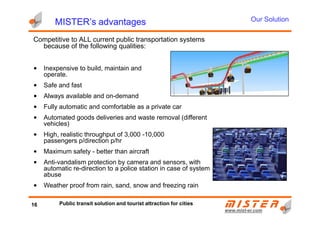 MISTER’s advantagesMISTER’s advantagesMISTER’s advantagesMISTER’s advantages
Competitive to ALL current public transportation systems
because of the following qualities:
• Inexpensive to build, maintain and
operate.
• Safe and fast
• Always available and on-demand
• Fully automatic and comfortable as a private car
Our Solution
www.mistwww.mist--er.comer.com
• Automated goods deliveries and waste removal (different
vehicles)
• High, realistic throughput of 3,000 -10,000
passengers p/direction p/hr
• Maximum safety - better than aircraft
• Anti-vandalism protection by camera and sensors, with
automatic re-direction to a police station in case of system
abuse
• Weather proof from rain, sand, snow and freezing rain
16 Public transit solution and tourist attraction for cities
 