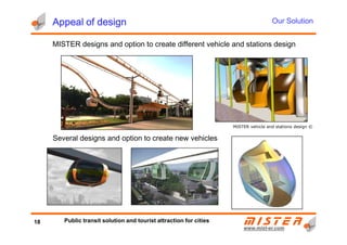 Appeal of designAppeal of designAppeal of designAppeal of design
MISTER designs and option to create different vehicle and stations design
Our Solution
www.mistwww.mist--er.comer.com
MISTER vehicle and stations design ©
Several designs and option to create new vehicles
18 Public transit solution and tourist attraction for cities
 