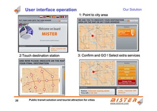 User interface operation
1:1:1:1: PPPPoint to city areaoint to city areaoint to city areaoint to city area
2:2:2:2:TTTTouch destination stationouch destination stationouch destination stationouch destination station 3:3:3:3: CCCConfirm and GO !onfirm and GO !onfirm and GO !onfirm and GO ! Select extra servicesSelect extra servicesSelect extra servicesSelect extra services
Our Solution
www.mistwww.mist--er.comer.com
2:2:2:2:TTTTouch destination stationouch destination stationouch destination stationouch destination station 3:3:3:3: CCCConfirm and GO !onfirm and GO !onfirm and GO !onfirm and GO ! Select extra servicesSelect extra servicesSelect extra servicesSelect extra services
20 Public transit solution and tourist attraction for cities
 