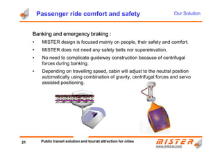 Passenger ride comfort and safety
BBBBanking and emergency brakinganking and emergency brakinganking and emergency brakinganking and emergency braking ::::
• MISTER design is focused mainly on people, their safety and comfort.
• MISTER does not need any safety belts nor superelevation.
• No need to complicate guideway construction because of centrifugal
forces during banking.
• Depending on travelling speed, cabin will adjust to the neutral position
automatically using combination of gravity, centrifugal forces and servo
Our Solution
www.mistwww.mist--er.comer.com
automatically using combination of gravity, centrifugal forces and servo
assisted positioning.
21 Public transit solution and tourist attraction for cities
 