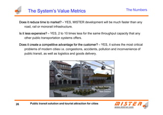 Does it reduce time to market?Does it reduce time to market?Does it reduce time to market?Does it reduce time to market? – YES, MISTER development will be much faster than any
road, rail or monorail infrastructure.
Is it less expensive?Is it less expensive?Is it less expensive?Is it less expensive? – YES, 2 to 10 times less for the same throughput capacity that any
other public transportation systems offers.
Does it create a competitive advantage for the customer?Does it create a competitive advantage for the customer?Does it create a competitive advantage for the customer?Does it create a competitive advantage for the customer? – YES, it solves the most critical
problems of modern cities i.e. congestions, accidents, pollution and inconvenience of
public transit, as well as logistics and goods delivery.
The System’s Value MetricsThe System’s Value MetricsThe System’s Value MetricsThe System’s Value Metrics The Numbers
www.mistwww.mist--er.comer.com
By: Mark Thomas
Right Hemisphere Co.
New Zealand
26 Public transit solution and tourist attraction for cities
By: Mark Thomas
Right Hemisphere Co.
New Zealand
 