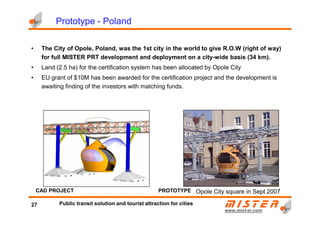 PrototypePrototypePrototypePrototype ---- PolandPolandPolandPoland
• The City of Opole, Poland, was the 1st city in the world to give R.O.W (right of way)
for full MISTER PRT development and deployment on a city-wide basis (34 km).
• Land (2.5 ha) for the certification system has been allocated by Opole City
• EU grant of $10M has been awarded for the certification project and the development is
awaiting finding of the investors with matching funds.
www.mistwww.mist--er.comer.com
PROTOTYPECAD PROJECT Opole City square in Sept 2007
27 Public transit solution and tourist attraction for cities
 