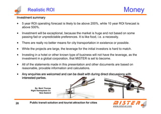 Investment summaryInvestment summaryInvestment summaryInvestment summary
• 5 year ROI operating forecast is likely to be above 200%, while 10 year ROI forecast is
above 500%.
• Investment will be exceptional, because the market is huge and not based on some
passing fad or unpredictable preferences. It is like food, i.e. a necessity.
• There are really no better means for city transportation in existence or possible.
• While the projects are large, the leverage for the initial investors is hard to match.
• Investing in a hotel or other known type of business will not have the leverage, as the
investment in a global corporation, that MISTER is set to become.
Realistic ROIRealistic ROIRealistic ROIRealistic ROI Money
www.mistwww.mist--er.comer.com
investment in a global corporation, that MISTER is set to become.
• All of the statements made in this presentation and other documents are based on
reasonable, provable information and calculations.
• Any enquiries are welcomed and can be dealt with during direct discussions withAny enquiries are welcomed and can be dealt with during direct discussions withAny enquiries are welcomed and can be dealt with during direct discussions withAny enquiries are welcomed and can be dealt with during direct discussions with
interested parties.interested parties.interested parties.interested parties.
28 Public transit solution and tourist attraction for cities
By: Mark Thomas
Right Hemisphere Co.
New Zealand
 