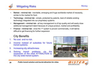 Mitigating RisksMitigating RisksMitigating RisksMitigating Risks
• MarketMarketMarketMarket –––– minimal riskminimal riskminimal riskminimal risk ---- inevitable, emerging and huge worldwide market of necessity,
similar to the market for food.
• TechnologyTechnologyTechnologyTechnology ---- minimal riskminimal riskminimal riskminimal risk ---- simple, protected by patents, best of reliable existing
technology integrated into our proprietary systems
• ManagementManagementManagementManagement –––– minimal riskminimal riskminimal riskminimal risk ---- all key management is of top quality and will easily draw
additional management talent because of unique product, market and profitability.
• FinanceFinanceFinanceFinance –––– minimal riskminimal riskminimal riskminimal risk ---- once the 1st system is proven commercially, it will notnotnotnot be
difficult to get financing for further expansion
Money
City Benefits
www.mistwww.mist--er.comer.com
1.1.1.1. NoNoNoNo costcostcostcost andandandand nononono riskriskriskrisk....
2.2.2.2. IIIIncomencomencomencome insteadinsteadinsteadinstead ofofofof subsidiessubsidiessubsidiessubsidies forforforfor futurefuturefuturefuture
transittransittransittransit systemssystemssystemssystems....
3.3.3.3. IncreasingIncreasingIncreasingIncreasing citycitycitycity attractivnessattractivnessattractivnessattractivness
4.4.4.4. SolvingSolvingSolvingSolving transittransittransittransit problemsproblemsproblemsproblems viaviaviavia thethethethe
expansionexpansionexpansionexpansion ofofofof thethethethe intialintialintialintial ATTRACTIONATTRACTIONATTRACTIONATTRACTION totototo
thethethethe citycitycitycity widewidewidewide transittransittransittransit systemsystemsystemsystem....
....
City Benefits
29 Public transit solution and tourist attraction for cities
 