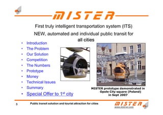 • IntroductionIntroductionIntroductionIntroduction
• The ProblemThe ProblemThe ProblemThe Problem
• Our SolutionOur SolutionOur SolutionOur Solution
• CompetitionCompetitionCompetitionCompetition
First truly intelligent transportation system (ITS)
NEW, automated and individual public transit for
all citiesall citiesall citiesall cities
www.mistwww.mist--er.comer.com
3 Public transit solution and tourist attraction for cities
• CompetitionCompetitionCompetitionCompetition
• The NumbersThe NumbersThe NumbersThe Numbers
• PrototypePrototypePrototypePrototype
• MoneyMoneyMoneyMoney
• Technical IssuesTechnical IssuesTechnical IssuesTechnical Issues
• SummarySummarySummarySummary
• Special Offer toSpecial Offer toSpecial Offer toSpecial Offer to 1111stststst citycitycitycity
MISTER prototype demonstrated in
Opole City square (Poland)
in Sept 2007
 