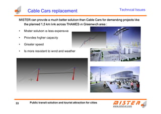MISTERMISTERMISTERMISTER can provıde a much better solutıon than Cable Cars for demandıng projects lıkecan provıde a much better solutıon than Cable Cars for demandıng projects lıkecan provıde a much better solutıon than Cable Cars for demandıng projects lıkecan provıde a much better solutıon than Cable Cars for demandıng projects lıke
the planned 1,5 km lınk across THAMES ın Greenwıch area :the planned 1,5 km lınk across THAMES ın Greenwıch area :the planned 1,5 km lınk across THAMES ın Greenwıch area :the planned 1,5 km lınk across THAMES ın Greenwıch area :
• Mıster solutıon ıs less expensıve
• Provıdes hıgher capacıty
• Greater speed
• Is more resıstant to wınd and weather
Technıcal IssuesCable Cars replacementCable Cars replacementCable Cars replacementCable Cars replacement
www.mistwww.mist--er.comer.com
By: Mark Thomas
Right Hemisphere Co.
New Zealand
33 Public transit solution and tourist attraction for cities
 