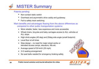 Patents pending:
• Non-contact static switch
• Overhead and asymmetric drive caddy and guideway
• Fail to safety track switching
Main benefits and advantages flowing from the above differences as
compared to other public transportation systems:
• More reliable, faster, less expensive and more accessible
• Wheel chairs, bicycles and baby carriages access to ALL vehicles at
ALL stops
MISTER Summary
www.mistwww.mist--er.comer.com
ALL stops
• High climb angles (45 deg) and 20deg side angle (small footprint)
• Level floor at all times
• Stop design – no need for major street works or
elevated access ramps, elevators, lifts etc.
• Average speed of 50 km/h (30 mph)
• 3+2 seating arrangement
• No seat belts needed for emergency braking safety
34 Public transit solution and tourist attraction for cities
 