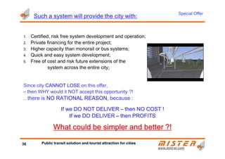 SuchSuchSuchSuch aaaa systemsystemsystemsystem willwillwillwill provideprovideprovideprovide thethethethe citycitycitycity withwithwithwith::::
1. Certified, risk free system development and operation;
2. Private financing for the entire project;
3. Higher capacity than monorail or bus systems;
4. Quick and easy system development;
5. Free of cost and risk future extensions of the
system across the entire city;
Special Offer
www.mistwww.mist--er.comer.com
Since city CANNOT LOSECANNOT LOSECANNOT LOSECANNOT LOSE on this offer,
– then WHY would it NOT accept this opportunity ?!
...there is NONONONO RATIONALRATIONALRATIONALRATIONAL REASONREASONREASONREASON, because :
If we DO NOT DELIVERIf we DO NOT DELIVERIf we DO NOT DELIVERIf we DO NOT DELIVER –––– then NOthen NOthen NOthen NO COSTCOSTCOSTCOST !!!!
If we DO DELIVERIf we DO DELIVERIf we DO DELIVERIf we DO DELIVER –––– then PROFITthen PROFITthen PROFITthen PROFITSSSS
What could be simpler and betterWhat could be simpler and betterWhat could be simpler and betterWhat could be simpler and better ?!?!?!?!
36 Public transit solution and tourist attraction for cities
 
