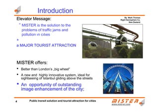 Elevator Message:Elevator Message:Elevator Message:Elevator Message:
“ MISTER is the solution to the
problems of traffic jams and
pollution ın cıtıes
++++
a MAJOR TOURIST ATTRACTIONa MAJOR TOURIST ATTRACTIONa MAJOR TOURIST ATTRACTIONa MAJOR TOURIST ATTRACTION
Introduction
By: Mark Thomas
Right Hemisphere Co.
New Zealand
www.mistwww.mist--er.comer.com
MISTERMISTERMISTERMISTER offers:
• Better than London’s „big wheel”
• A new and highly innovative system, ideal for
sightseeing of Istanbul gliding above the streets
• An opportunity of outstandingAn opportunity of outstandingAn opportunity of outstandingAn opportunity of outstanding
image enhancement of the city;image enhancement of the city;image enhancement of the city;image enhancement of the city;
4 Public transit solution and tourist attraction for cities
 