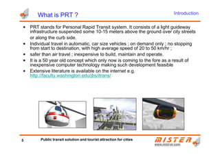 What is PRT ?What is PRT ?What is PRT ?What is PRT ?
• PRT stands for Personal Rapid Transit system. It consists of a light guideway
infrastructure suspended some 10-15 meters above the ground over city streets
or along the curb side.
• Individual travel in automatic, car size vehicles ; on demand only ; no stopping
from start to destination, with high average speed of 20 to 50 km/hr ;
• safer than air travel ; inexpensive to build, maintain and operate.
• It is a 50 year old concept which only now is coming to the fore as a result of
inexpensive computer technology making such development feasible
• Extensive literature is available on the internet e.g.
http://faculty.washington.edu/jbs/itrans/
Introduction
www.mistwww.mist--er.comer.com
http://faculty.washington.edu/jbs/itrans/
5 Public transit solution and tourist attraction for cities
 