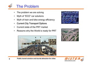 The Problem
• The problem we are solving
• Myth of “ECO” car solutions
• Myth of train and bike energy efficiency
• Current City Transport OptionsCurrent City Transport OptionsCurrent City Transport OptionsCurrent City Transport Options
• Current state of the PRT market
• Reasons why the World is ready for PRT
www.mistwww.mist--er.comer.com
8 Public transit solution and tourist attraction for cities
 
