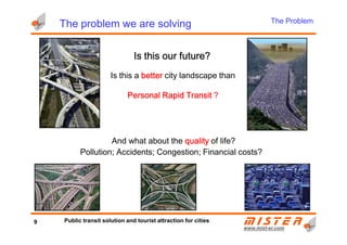 The Problem
The problem we are solving
Is this a betterbetterbetterbetter city landscape than
Personal Rapid TransitPersonal Rapid TransitPersonal Rapid TransitPersonal Rapid Transit ?
IsIsIsIs tttthishishishis oooourururur ffffuture?uture?uture?uture?
www.mistwww.mist--er.comer.com
And what about the qualityqualityqualityquality of life?
Pollution; Accidents; Congestion; Financial costs?
9 Public transit solution and tourist attraction for cities
 