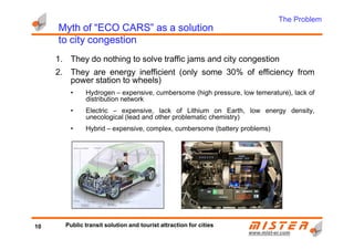 Myth of “ECO CARS” as a solutionMyth of “ECO CARS” as a solutionMyth of “ECO CARS” as a solutionMyth of “ECO CARS” as a solution
to city congestionto city congestionto city congestionto city congestion
1. They do nothing to solve traffic jams and city congestion
2. They are energy inefficient (only some 30% of efficiency from
power station to wheels)
• Hydrogen – expensive, cumbersome (high pressure, low temerature), lack of
distribution network
• Electric – expensive, lack of Lithium on Earth, low energy density,
unecological (lead and other problematic chemistry)
• Hybrid – expensive, complex, cumbersome (battery problems)
The Problem
www.mistwww.mist--er.comer.com
• Hybrid – expensive, complex, cumbersome (battery problems)
10 Public transit solution and tourist attraction for cities
 
