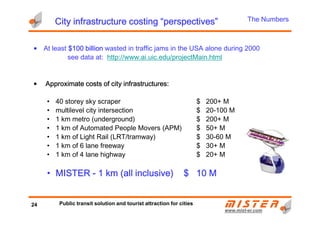 City infrastructure costing “perspectives”City infrastructure costing “perspectives”City infrastructure costing “perspectives”City infrastructure costing “perspectives”
• At least $100 billion$100 billion$100 billion$100 billion wasted in traffic jams in the USA alone during 2000
see data at: http://www.ai.uic.edu/projectMain.html
• Approximate costs of city infrastructures:Approximate costs of city infrastructures:Approximate costs of city infrastructures:Approximate costs of city infrastructures:
• 40 storey sky scraper $ 200+ M
• multilevel city intersection $ 20-100 M
The Numbers
www.mistwww.mist--er.comer.com
• multilevel city intersection $ 20-100 M
• 1 km metro (underground) $ 200+ M
• 1 km of Automated People Movers (APM) $ 50+ M
• 1 km of Light Rail (LRT/tramway) $ 30-60 M
• 1 km of 6 lane freeway $ 30+ M
• 1 km of 4 lane highway $ 20+ M
• MISTERMISTERMISTERMISTER ---- 1111 kmkmkmkm (all inclusive)(all inclusive)(all inclusive)(all inclusive) $$$$ 11110000 MMMM
24 Public transit solution and tourist attraction for cities
 