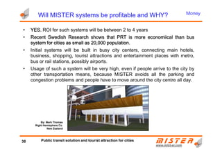 Will MISTER systems be profitable and WHY?Will MISTER systems be profitable and WHY?Will MISTER systems be profitable and WHY?Will MISTER systems be profitable and WHY?
• YESYESYESYES.... ROI for such systems will be between 2 to 4 years
• RecentRecentRecentRecent SwedishSwedishSwedishSwedish ResearchResearchResearchResearch showsshowsshowsshows thatthatthatthat PRTPRTPRTPRT isisisis moremoremoremore economiicaleconomiicaleconomiicaleconomiical thanthanthanthan busbusbusbus
systemsystemsystemsystem forforforfor citiescitiescitiescities asasasas smallsmallsmallsmall asasasas 20202020,,,,000000000000 populationpopulationpopulationpopulation....
• Initial systems will be built in busy city centers, connecting main hotels,
business, shopping, tourist attractions and entertainment places with metro,
bus or rail stations, possibly airports.
• Usage of such a system will be very high, even if people arrive to the city by
other transportation means, because MISTER avoids all the parking and
congestion problems and people have to move around the city centre all day.
Money
www.mistwww.mist--er.comer.com
congestion problems and people have to move around the city centre all day.
30 Public transit solution and tourist attraction for cities
By: Mark Thomas
Right Hemisphere Co.
New Zealand
 