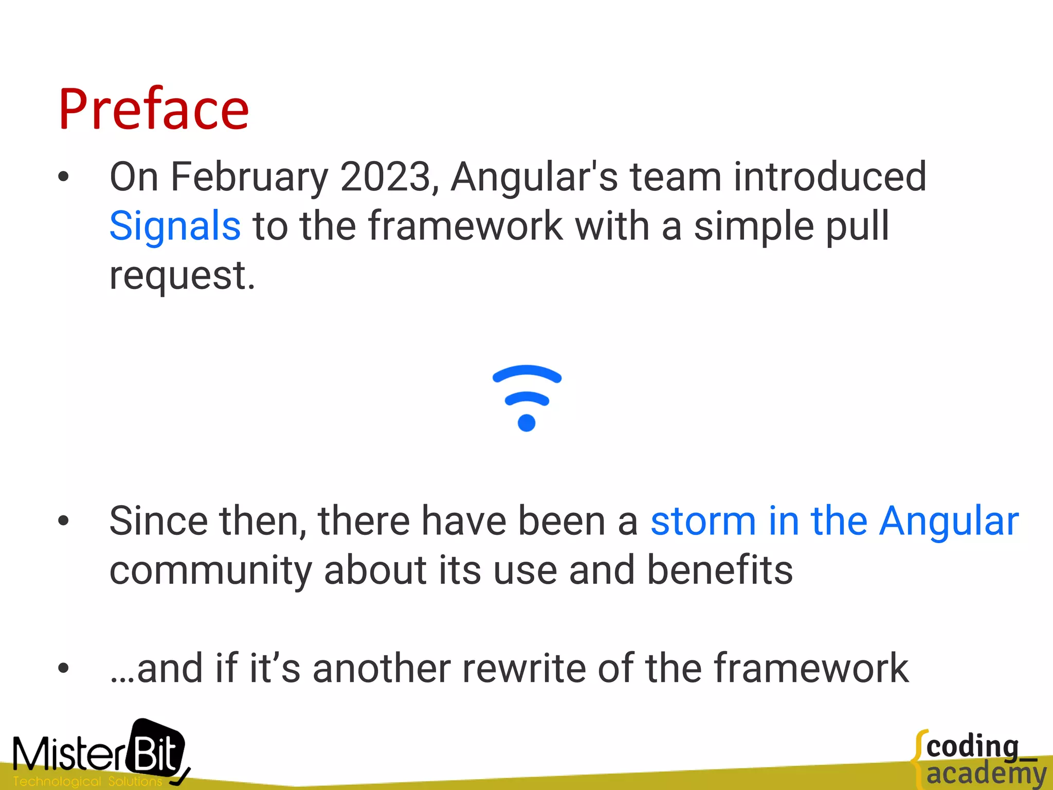 Preface
• On February 2023, Angular's team introduced
Signals to the framework with a simple pull
request.
• Since then, there have been a storm in the Angular
community about its use and benefits
• …and if it’s another rewrite of the framework
 