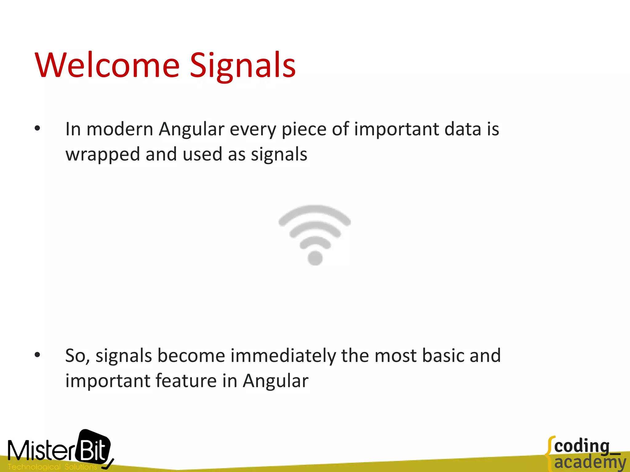 Welcome Signals
• In modern Angular every piece of important data is
wrapped and used as signals
• So, signals become immediately the most basic and
important feature in Angular
 