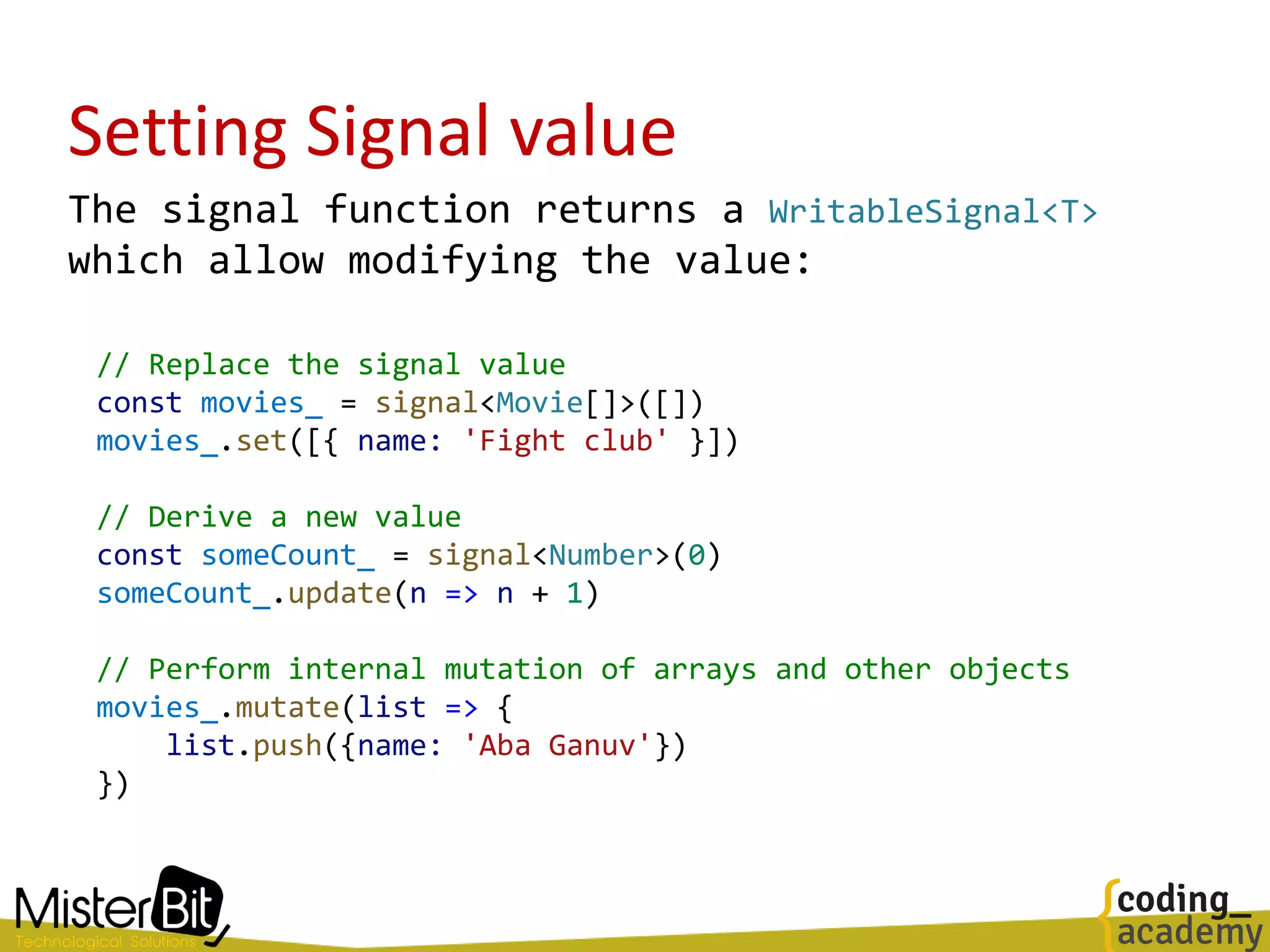 Setting Signal value
The signal function returns a WritableSignal<T>
which allow modifying the value:
// Replace the signal value
const movies_ = signal<Movie[]>([])
movies_.set([{ name: 'Fight club' }])
// Derive a new value
const someCount_ = signal<Number>(0)
someCount_.update(n => n + 1)
// Perform internal mutation of arrays and other objects
movies_.mutate(list => {
list.push({name: 'Aba Ganuv'})
})
 