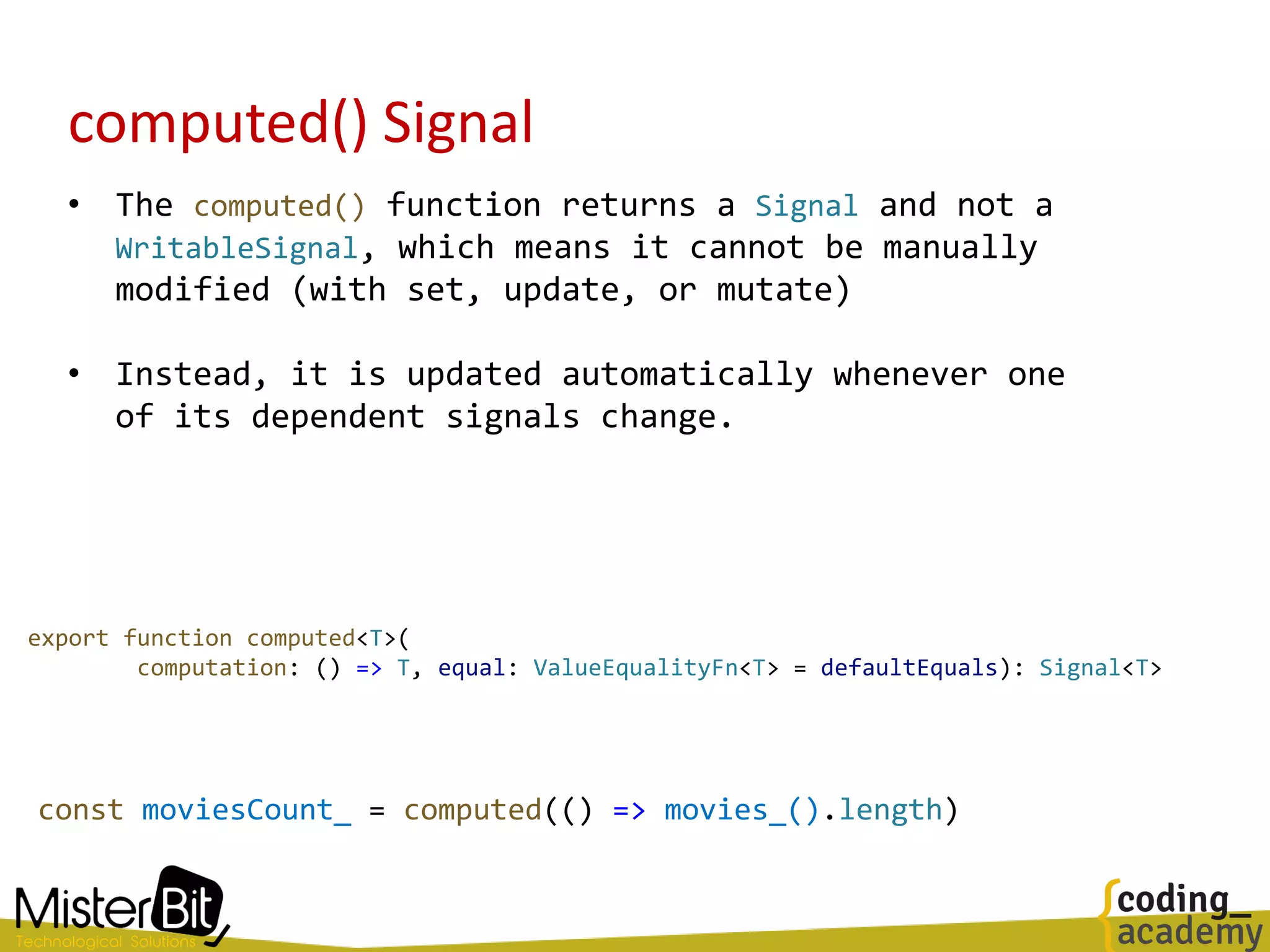 computed() Signal
• The computed() function returns a Signal and not a
WritableSignal, which means it cannot be manually
modified (with set, update, or mutate)
• Instead, it is updated automatically whenever one
of its dependent signals change.
export function computed<T>(
computation: () => T, equal: ValueEqualityFn<T> = defaultEquals): Signal<T>
const moviesCount_ = computed(() => movies_().length)
 