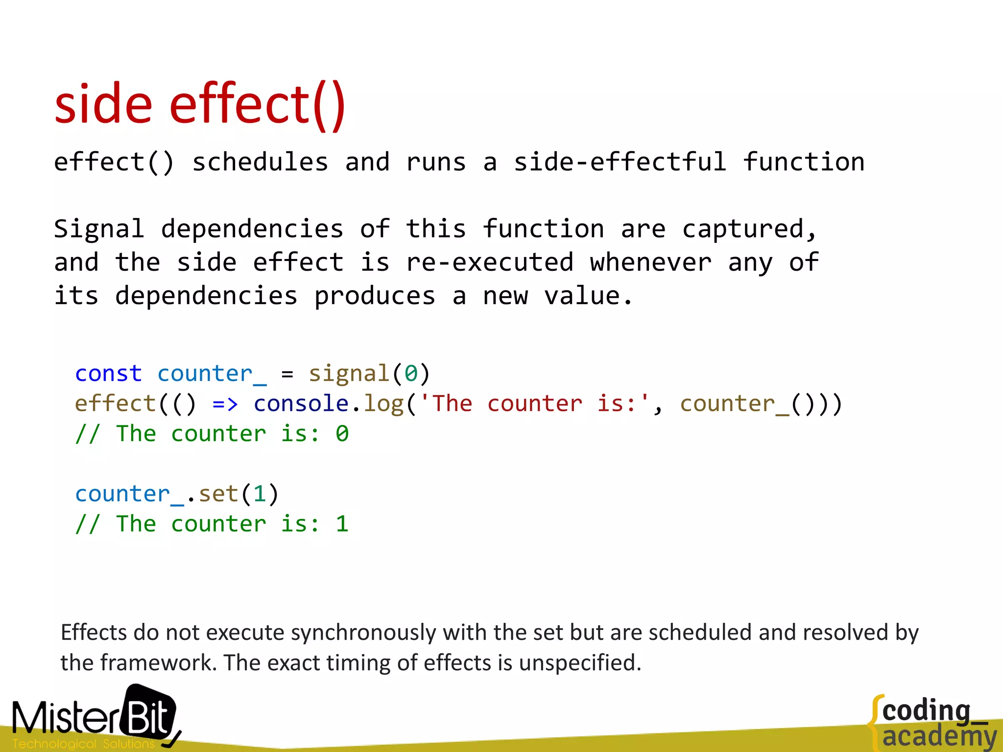 side effect()
effect() schedules and runs a side-effectful function
Signal dependencies of this function are captured,
and the side effect is re-executed whenever any of
its dependencies produces a new value.
const counter_ = signal(0)
effect(() => console.log('The counter is:', counter_()))
// The counter is: 0
counter_.set(1)
// The counter is: 1
Effects do not execute synchronously with the set but are scheduled and resolved by
the framework. The exact timing of effects is unspecified.
 