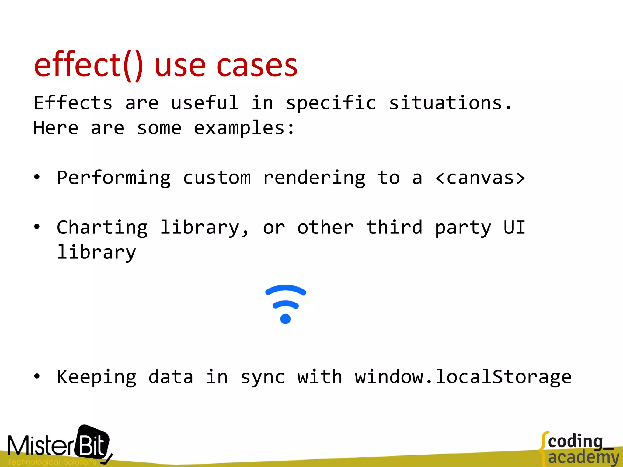 effect() use cases
Effects are useful in specific situations.
Here are some examples:
• Performing custom rendering to a <canvas>
• Charting library, or other third party UI
library
• Keeping data in sync with window.localStorage
 