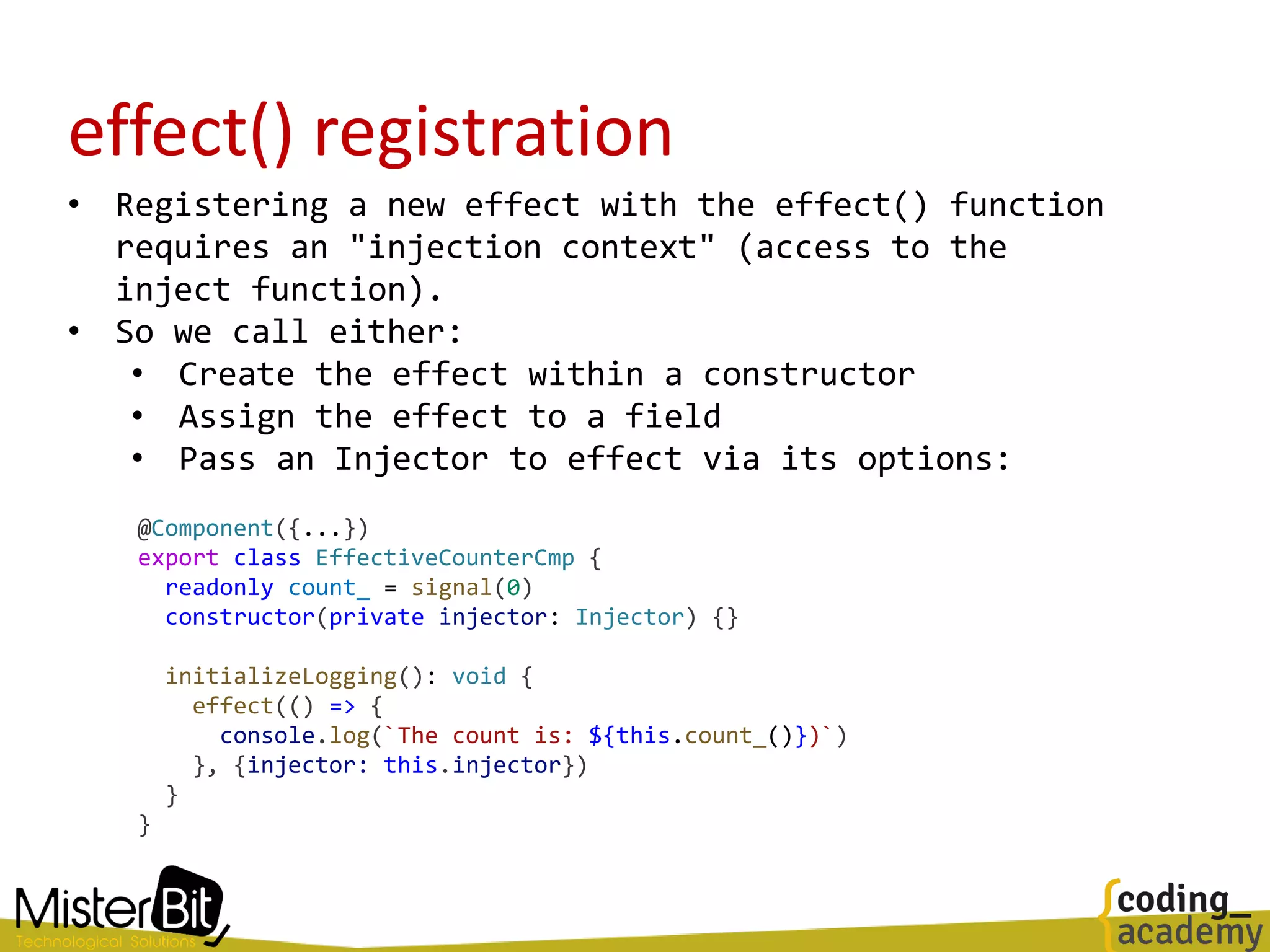 effect() registration
• Registering a new effect with the effect() function
requires an "injection context" (access to the
inject function).
• So we call either:
• Create the effect within a constructor
• Assign the effect to a field
• Pass an Injector to effect via its options:
@Component({...})
export class EffectiveCounterCmp {
readonly count_ = signal(0)
constructor(private injector: Injector) {}
initializeLogging(): void {
effect(() => {
console.log(`The count is: ${this.count_()})`)
}, {injector: this.injector})
}
}
 